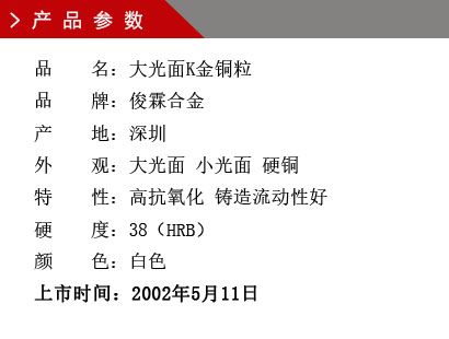 品 名：大光面K金銅粒 品 牌：俊霖合金 產 地：深圳 外 觀：大光面 小光面 硬銅特 性：高抗氧化 鑄造流動性好 硬 度：38（HRB） 顏 色：白色上市時間：2002年5月11日